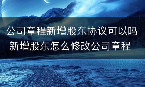 公司章程新增股东协议可以吗 新增股东怎么修改公司章程
