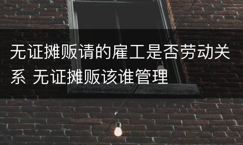 无证摊贩请的雇工是否劳动关系 无证摊贩该谁管理