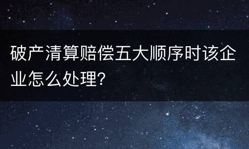 破产清算赔偿五大顺序时该企业怎么处理？