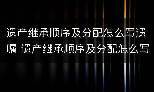 遗产继承顺序及分配怎么写遗嘱 遗产继承顺序及分配怎么写遗嘱范本