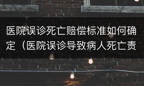 医院误诊死亡赔偿标准如何确定（医院误诊导致病人死亡责任是多少）