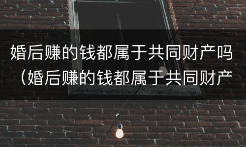 婚后赚的钱都属于共同财产吗（婚后赚的钱都属于共同财产吗对吗）