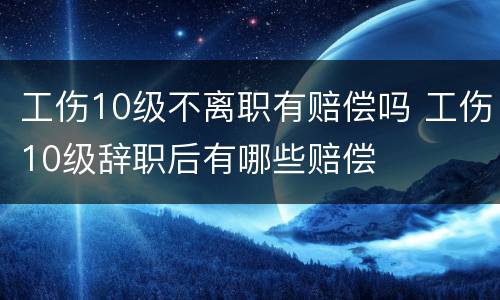 工伤10级不离职有赔偿吗 工伤10级辞职后有哪些赔偿