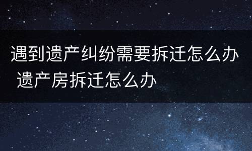 遇到遗产纠纷需要拆迁怎么办 遗产房拆迁怎么办