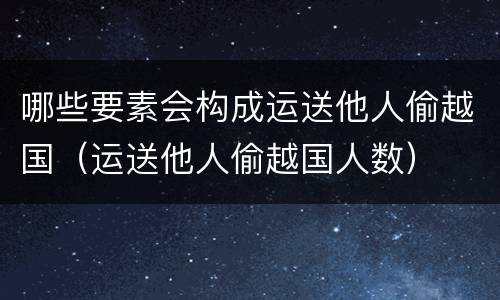 哪些要素会构成运送他人偷越国（运送他人偷越国人数）