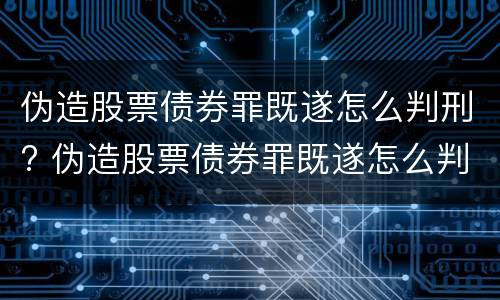 伪造股票债券罪既遂怎么判刑? 伪造股票债券罪既遂怎么判刑的
