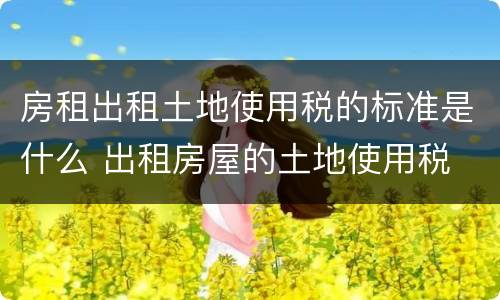 房租出租土地使用税的标准是什么 出租房屋的土地使用税