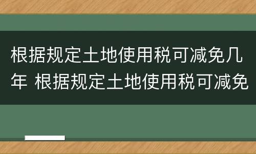 根据规定土地使用税可减免几年 根据规定土地使用税可减免几年的房租