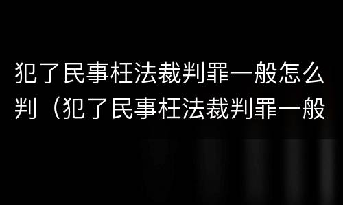 犯了民事枉法裁判罪一般怎么判（犯了民事枉法裁判罪一般怎么判决）