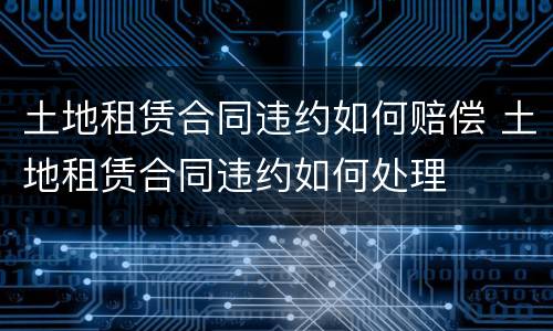 土地租赁合同违约如何赔偿 土地租赁合同违约如何处理