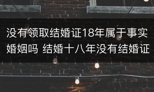 没有领取结婚证18年属于事实婚姻吗 结婚十八年没有结婚证受法律保护吗?