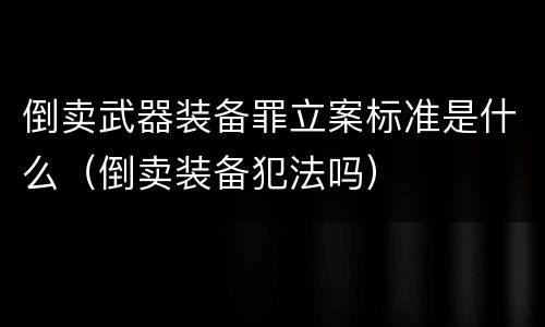 倒卖武器装备罪立案标准是什么（倒卖装备犯法吗）