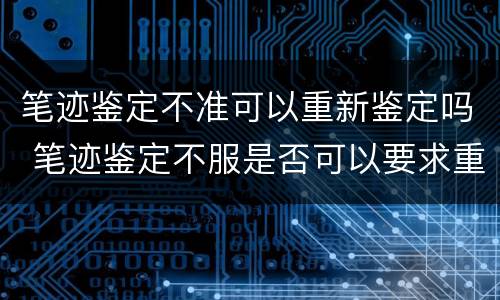笔迹鉴定不准可以重新鉴定吗 笔迹鉴定不服是否可以要求重新鉴定
