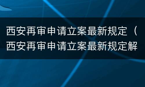 西安再审申请立案最新规定（西安再审申请立案最新规定解读）