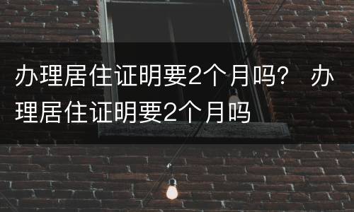 办理居住证明要2个月吗？ 办理居住证明要2个月吗