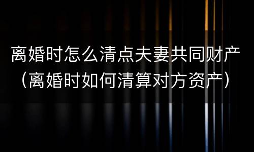 离婚时怎么清点夫妻共同财产（离婚时如何清算对方资产）