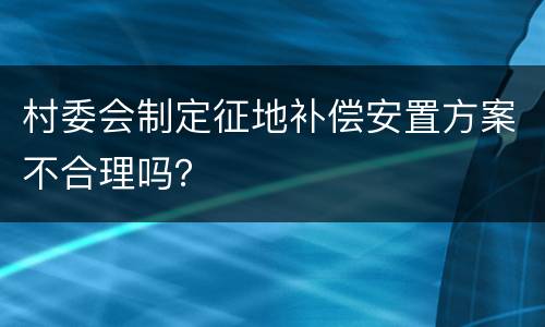 村委会制定征地补偿安置方案不合理吗？