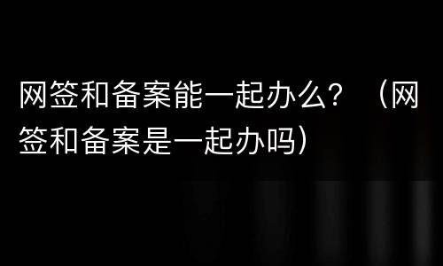 网签和备案能一起办么？（网签和备案是一起办吗）