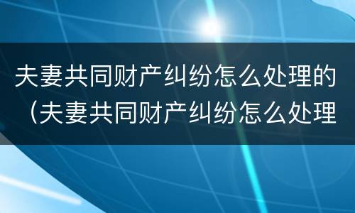 夫妻共同财产纠纷怎么处理的（夫妻共同财产纠纷怎么处理的好）