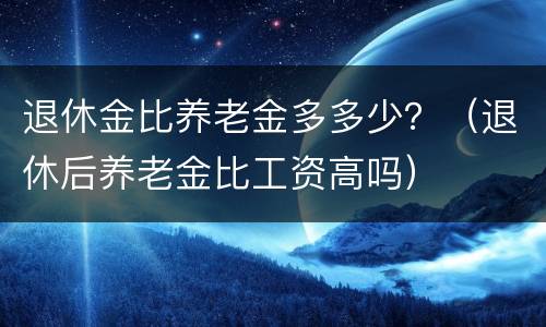 退休金比养老金多多少？（退休后养老金比工资高吗）