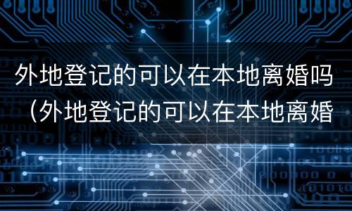 外地登记的可以在本地离婚吗（外地登记的可以在本地离婚吗现在）