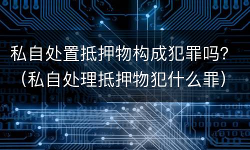私自处置抵押物构成犯罪吗？（私自处理抵押物犯什么罪）