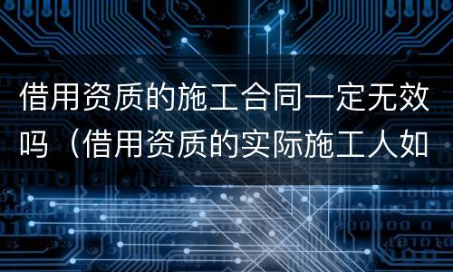 借用资质的施工合同一定无效吗（借用资质的实际施工人如何主张工程款）