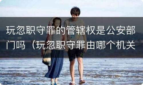 玩忽职守罪的管辖权是公安部门吗（玩忽职守罪由哪个机关办理）