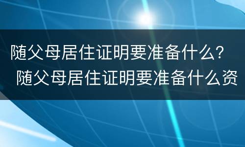 随父母居住证明要准备什么？ 随父母居住证明要准备什么资料