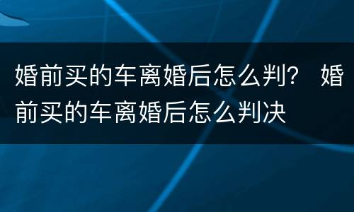 婚前买的车离婚后怎么判？ 婚前买的车离婚后怎么判决