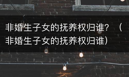 非婚生子女的抚养权归谁？（非婚生子女的抚养权归谁）