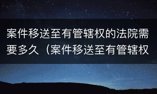 案件移送至有管辖权的法院需要多久（案件移送至有管辖权的法院需要多久开庭）