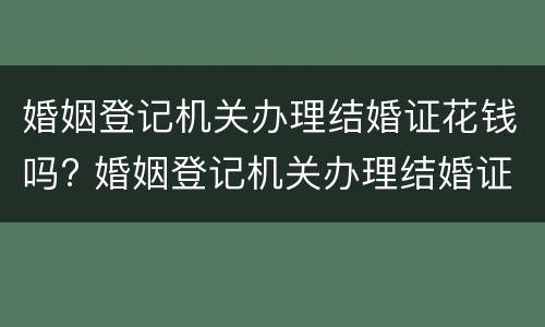 婚姻登记机关办理结婚证花钱吗? 婚姻登记机关办理结婚证花钱吗现在