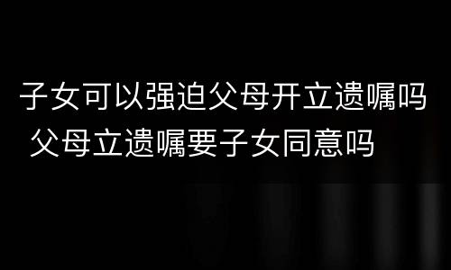 子女可以强迫父母开立遗嘱吗 父母立遗嘱要子女同意吗