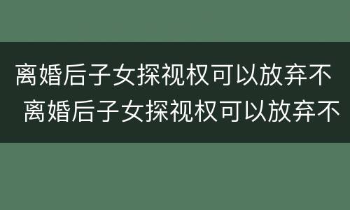 离婚后子女探视权可以放弃不 离婚后子女探视权可以放弃不执行吗