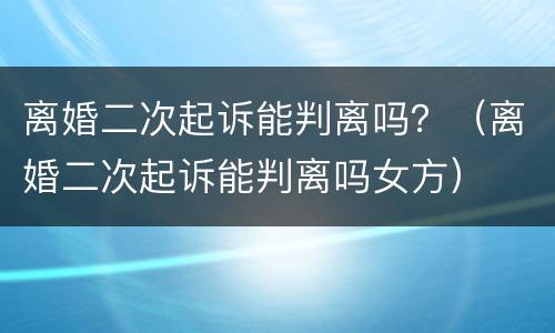 离婚二次起诉能判离吗？（离婚二次起诉能判离吗女方）