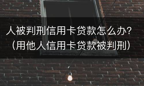 人被判刑信用卡贷款怎么办？（用他人信用卡贷款被判刑）