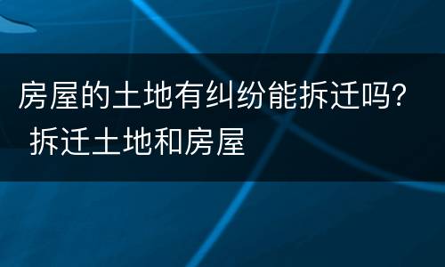 房屋的土地有纠纷能拆迁吗？ 拆迁土地和房屋
