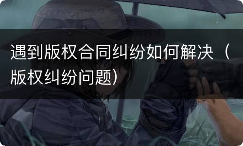 遇到版权合同纠纷如何解决（版权纠纷问题）