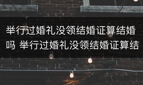 举行过婚礼没领结婚证算结婚吗 举行过婚礼没领结婚证算结婚吗女方