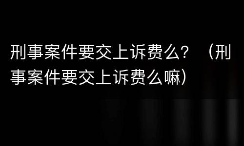 刑事案件要交上诉费么？（刑事案件要交上诉费么嘛）