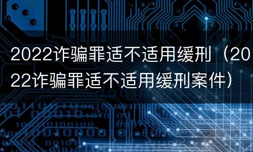 2022诈骗罪适不适用缓刑（2022诈骗罪适不适用缓刑案件）