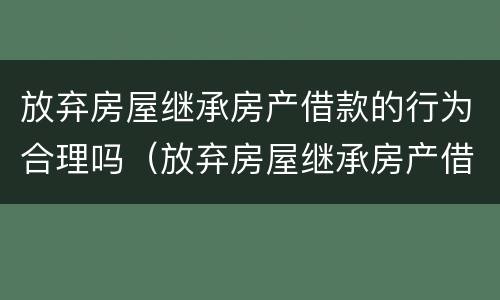 放弃房屋继承房产借款的行为合理吗（放弃房屋继承房产借款的行为合理吗）