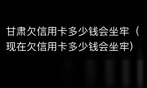 甘肃欠信用卡多少钱会坐牢（现在欠信用卡多少钱会坐牢）