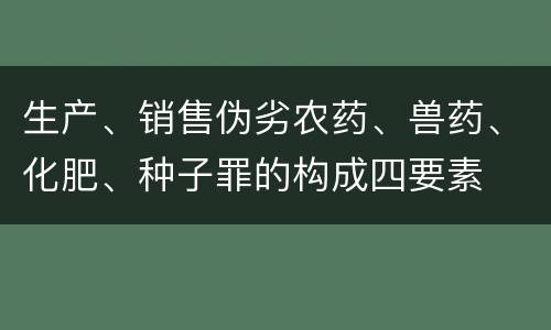 生产、销售伪劣农药、兽药、化肥、种子罪的构成四要素