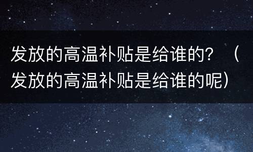 发放的高温补贴是给谁的？（发放的高温补贴是给谁的呢）