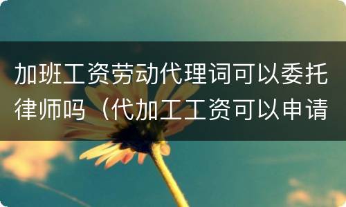 加班工资劳动代理词可以委托律师吗（代加工工资可以申请劳动仲裁吗）