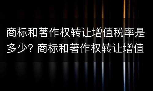 商标和著作权转让增值税率是多少? 商标和著作权转让增值税率是多少钱