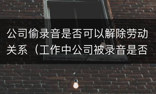 公司偷录音是否可以解除劳动关系（工作中公司被录音是否合法）