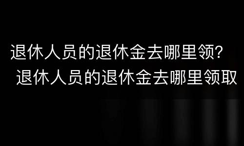 退休人员的退休金去哪里领？ 退休人员的退休金去哪里领取